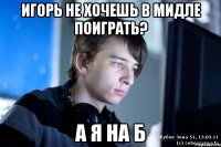 игорь не хочешь в мидле поиграть? а я на б