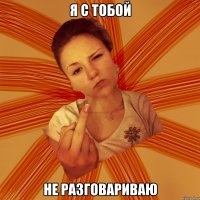 я с тобой не разговариваю