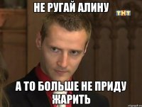 не ругай алину а то больше не приду жарить