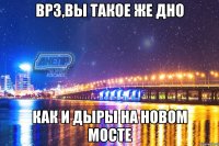 врз,вы такое же дно как и дыры на новом мосте