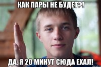 как пары не будет?! да, я 20 минут сюда ехал!