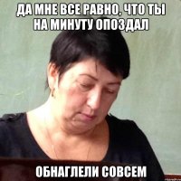 да мне все равно, что ты на минуту опоздал обнаглели совсем