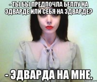 - ты бы предпочла беллу на эдварде или себя на эдварде? - эдварда на мне.