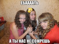 ебаааать а ты нас не сожрешь