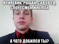 я гиревик, рыбак, садовод, спортсмен, и не лох а чего добился ты?