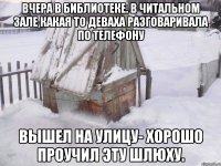 вчера в библиотеке. в читальном зале какая то деваха разговаривала по телефону вышел на улицу- хорошо проучил эту шлюху.