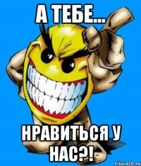 а тебе... нравиться у нас?!