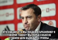  кто сказал, что мы поедем в бразилию? я говорил такое?! мы перед собой не ставили цели выхода из группы.