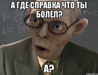 а где справка что ты болел? а?