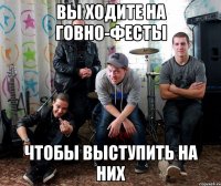 вы ходите на говно-фесты чтобы выступить на них