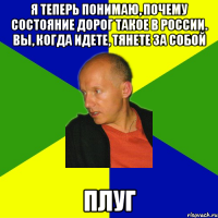 я теперь понимаю, почему состояние дорог такое в россии. вы, когда идете, тянете за собой плуг