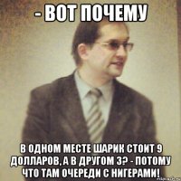 - вот почему в одном месте шарик стоит 9 долларов, а в другом 3? - потому что там очереди с нигерами!