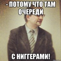 - потому что там очереди с ниггерами!