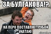 за булгакова!? на перо поставлю!трубой укатаю!