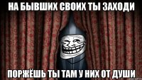 на бывших своих ты заходи поржёшь ты там у них от души