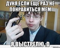 дуня если еще раз не понравиться мем я выстрелю :d