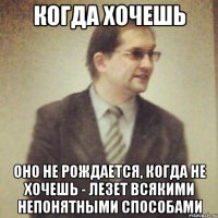 когда хочешь оно не рождается, когда не хочешь - лезет всякими непонятными способами