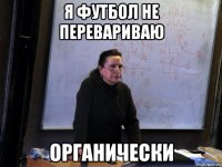 я футбол не перевариваю органически