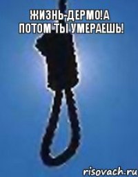 ЖИЗНЬ-ДЕРМО!А ПОТОМ ТЫ УМЕРАЕШЬ!