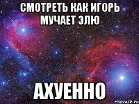 смотреть как игорь мучает элю ахуенно