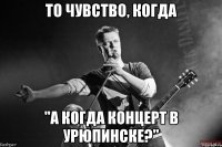 то чувство, когда "а когда концерт в урюпинске?"