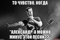 то чувство, когда "александр, а можно минус этой песни??"