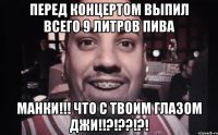 перед концертом выпил всего 9 литров пива манки!!! что с твоим глазом джи!!?!??!?!