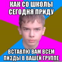 как со школы сегодня приду вставлю вам всем пизды в вашей группе