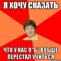 я хочу сказать что у нас 9"б" вобще перестал учиться