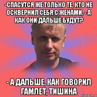 -спасутся же только те, кто не осквернил себя с женами, - а как они дальше будут? - а дальше, как говорил гамлет, тишина