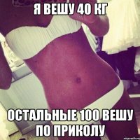 я вешу 40 кг остальные 100 вешу по приколу