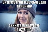 ви ж зустрінетесь сьогодні з рябчук? скинете мені аутпут зустрічі?