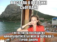 я встала о 8 годині сьогодні і не встигла поснідати і нафарбуватися, бо мені ж їхати аж з героїв дніпра