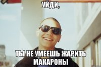 уйди, ты не умеешь жарить макароны