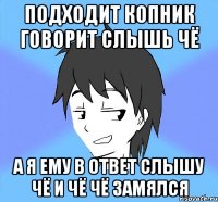 подходит копник говорит слышь чё а я ему в ответ слышу чё и чё чё замялся