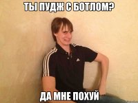 ты пудж с ботлом? да мне похуй