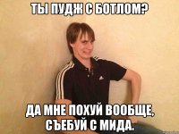 ты пудж с ботлом? да мне похуй вообще, съебуй с мида.