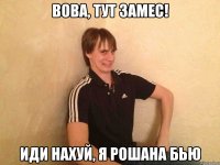 вова, тут замес! иди нахуй, я рошана бью