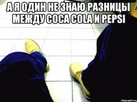 а я один не знаю разницы между coca cola и pepsi 