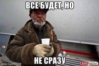 все будет, но не сразу