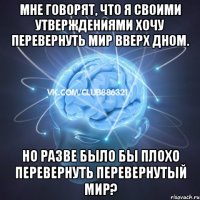 мне говорят, что я своими утверждениями хочу перевернуть мир вверх дном. но разве было бы плохо перевернуть перевернутый мир?