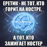 еретик - не тот, кто горит на костре, а тот, кто зажигает костер