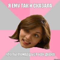 я ему так и сказала что ты ломаешься как девка