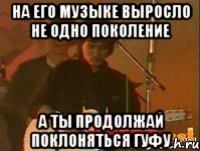 на его музыке выросло не одно поколение а ты продолжай поклоняться гуфу