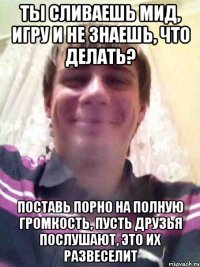 ты сливаешь мид, игру и не знаешь, что делать? поставь порно на полную громкость, пусть друзья послушают, это их развеселит