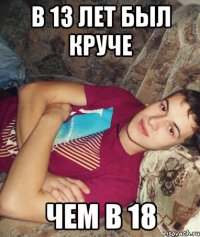 в 13 лет был круче чем в 18