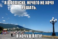 я в отпуске, нечего не хочу решать, я хочу в ялту!