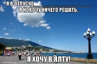 я в отпуске___________________ я не хочу ничего решать, я хочу в ялту!