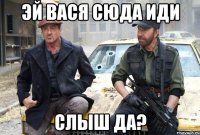 эй вася сюда иди слыш да?