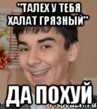 "талех у тебя халат грязный" да похуй